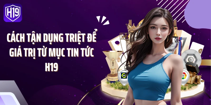 Cách tận dụng triệt để giá trị từ mục tin tức H19